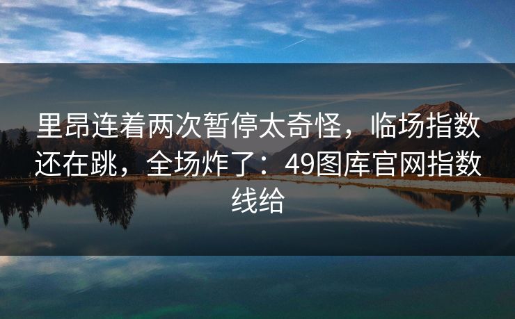里昂连着两次暂停太奇怪,临场指数还在跳,全场炸了:49图库官网指数线给 里昂连着两次暂停太奇怪,临场指数还在跳,全场炸了:49图库官网指数线给
